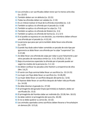 60.Los animales a ser sacrificados deben tener por lo menos ocho días
(Lv. 22:27)
61.También deben ser sin defecto (Lv. 22:21)
62.Todas las ofrendas deben ser saladas (Lv. 2:13)
63.Es un mitzvá realizar el ritual de la ofrenda encendida (Lv. 1:2)
64.También se aplica a la ofrenda por el pecado (Lv. 6:18)
65.También se aplica a la ofrenda por la culpa (Lv. 7:1)
66.También se aplica a la ofrenda de Shalom (Lv. 3:1)
67.También se aplica a la ofrenda de harina (Lv. 2:1; 6:7)
68.Si el pueblo se equivoca en una decisión, sus miembros deben ofrecer
una ofrenda por el pecado (Lv. 4:13,14)
69.La persona que peca por yerro también debe llevar esta ofrenda
(Lv. 4:27)
70.Cuando hay duda sobre haber cometido un pecado de este tipo por
ignorancia se debe llevar una ofrenda por la culpa “suspensiva” (Lv.
5:17,18)
71.Se debe llevar una ofrenda de culpa por robar o jurar falsamente y por
otros pecados de naturaleza similar (Lv. 5:15; 19:20,21; 21-25)
72.Bajo circunstancias especiales la ofrenda por el pecado puede ser
según los medios de la persona (Lv. 5:1-11)
73.Se deben confesar los pecados ante Hashem y arrepentirse de ellos
(Nm. 5:6,7)
74.El varón con flujo seminal debe llevar un sacrificio (Lv. 15:13-15)
75.La mujer con flujo debe llevar un sacrificio (Lv. 15:28,29)
76.La mujer debe llevar un sacrificio después del parto (Lv. 12:6)
77.El leproso debe llevar un sacrificio después de haber sido purificado
(Lv. 14:10)
78.Se debe diezmar el ganado (Lv. 27:32)
79.El primogénito del ganado limpio (permitido) es Kadosh y debe ser
sacrificado (Ex. 13:2)
80.El primogénito del hombre debe ser redimido (Ex. 22:28; Nm. 18:15)
81.Se debe redimir el primogénito del asno (Ex. 34:20)
82.Si no se debe quebrar su cerviz (Ex. 13:13)
83.Los animales apartados como sacrificios deben llevarse a Yerushalayim
sin demora (Dt. 12:5,6)
 