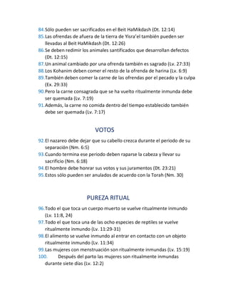 84.Sólo pueden ser sacrificados en el Beit HaMikdash (Dt. 12:14)
85.Las ofrendas de afuera de la tierra de Yisra’el también pueden ser
llevadas al Beit HaMikdash (Dt. 12:26)
86.Se deben redimir los animales santificados que desarrollan defectos
(Dt. 12:15)
87.Un animal cambiado por una ofrenda también es sagrado (Lv. 27:33)
88.Los Kohanim deben comer el resto de la ofrenda de harina (Lv. 6:9)
89.También deben comer la carne de las ofrendas por el pecado y la culpa
(Ex. 29:33)
90.Pero la carne consagrada que se ha vuelto ritualmente inmunda debe
ser quemada (Lv. 7:19)
91.Además, la carne no comida dentro del tiempo establecido también
debe ser quemada (Lv. 7:17)
VOTOS
92.El nazareo debe dejar que su cabello crezca durante el periodo de su
separación (Nm. 6:5)
93.Cuando termina ese periodo deben raparse la cabeza y llevar su
sacrificio (Nm. 6:18)
94.El hombre debe honrar sus votos y sus juramentos (Dt. 23:21)
95.Estos sólo pueden ser anulados de acuerdo con la Torah (Nm. 30)
PUREZA RITUAL
96.Todo el que toca un cuerpo muerto se vuelve ritualmente inmundo
(Lv. 11:8, 24)
97.Todo el que toca una de las ocho especies de reptiles se vuelve
ritualmente inmundo (Lv. 11:29-31)
98.El alimento se vuelve inmundo al entrar en contacto con un objeto
ritualmente inmundo (Lv. 11:34)
99.Las mujeres con menstruación son ritualmente inmundas (Lv. 15:19)
100. Después del parto las mujeres son ritualmente inmundas
durante siete días (Lv. 12:2)
 