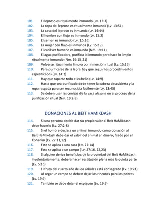 101. El leproso es ritualmente inmundo (Lv. 13:3)
102. La ropa del leproso es ritualmente inmunda (Lv. 13:51)
103. La casa del leproso es inmunda (Lv. 14:44)
104. El hombre con flujo es inmundo (Lv. 15:2)
105. El semen es inmundo (Lv. 15:16)
106. La mujer con flujo es inmunda (Lv. 15:19)
107. El cadáver humano es inmundo (Nm. 19:14)
108. El agua purificadora, purifica lo inmundo pero hace lo limpio
ritualmente inmundo (Nm. 19:13,21)
109. Volverse ritualmente limpio por inmersión ritual (Lv. 15:16)
110. Para purificarse de la lepra hay que seguir los procedimientos
especificados (Lv. 14:2)
111. Hay que raparse todo el cabello (Lv. 14:9)
112. Hasta que sea purificado debe tener la cabeza descubierta y la
ropa rasgada para ser reconocido fácilmente (Lv. 13:45)
113. Se deben usar las cenizas de la vaca alazana en el proceso de la
purificación ritual (Nm. 19:2-9)
DONACIONES AL BEIT HAMIKDASH
114. Si una persona decide dar su propio valor al Beit HaMikdash
debe hacerlo (Lv. 27:2-8)
115. Si el hombre declara un animal inmundo como donación al
Beit HaMikdash debe dar el valor del animal en dinero, fijado por el
Kohanim (Lv. 27:11,12)
116. Esto se aplica a una casa (Lv. 27:14)
117. Esto se aplica a un campo (Lv. 27:16, 22,23)
118. Si alguien deriva beneficios de la propiedad del Beit HaMikdash
involuntariamente, deberá hacer restitución plena más la quinta parte
(Lv. 5:16)
119. El fruto del cuarto año de los árboles está consagrado (Lv. 19:24)
120. Al segar un campo se deben dejar los rincones para los pobres
(Lv. 19:9)
121. También se debe dejar el espigueo (Lv. 19:9)
 