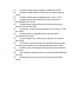 122. También se deben dejar las gavillas olvidadas (Dt. 24:19)
123. También se deben dejar los racimos de uva mal formados (Lv.
19:10)
124. También se debe dejar el espigueo de las uvas (Lv. 19:10)
125. Se deben separar las primicias de las frutas y llevarlas al
Beit HaMikdash (Ex. 23:19)
126. Se debe separar la gran ofrenda de las primicias (teruma) y
dársela al Kohanim (Dt. 18:4)
127. Hay que dar un diezmo de la producción a los Leviim (Lv. 27:30;
Nm. 18:24)
128. Se debe separar un segundo diezmo y comerlo sólo en
Yerushalayim (Dt. 14:22)
129. Los Leviim deben dar un diezmo de su diezmo a los Kohanim
(Nm. 18:26)
130. En el tercer y sexto año del ciclo de siete años hay que separar
un diezmo para los pobres en vez del segundo diezmo (Dt. 14:28)
131. Se debe recitar una declaración al separar los diversos diezmos
(Dt. 26:13)
132. Esto también se requiere al llevar las primicias al Beit HaMikdash
(Dt. 26:5)
133. Se debe dar la primera porción de la masa al Kohanim (Nm.
15:20)
 