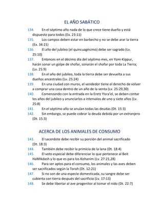 EL AÑO SABÁTICO
134. En el séptimo año nada de lo que crece tiene dueño y está
dispuesto para todos (Ex. 23:11)
135. Los campos deben estar en barbecho y no se debe arar la tierra
(Ex. 34:21)
136. El año del jubileo (el quincuagésimo) debe ser sagrado (Lv.
25:10)
137. Entonces en el décimo día del séptimo mes, en Yom-Kippur,
harán sonar un golpe de shofar, sonarán el shofar por toda La Tierra;
(Lv. 25:9)
138. En el año del jubileo, toda la tierra debe ser devuelta a sus
dueños ancestrales (Lv. 25:24)
139. En una ciudad con muros, el vendedor tiene el derecho de volver
a comprar una casa dentro de un año de la venta (Lv. 25:29,30)
140. Comenzando con la entrada en la Eretz Yisra’el, se deben contar
los años del jubileo y anunciarlos a intervalos de uno y siete años (Lv.
25:8)
141. En el séptimo año se anulan todas las deudas (Dt. 15:3)
142. Sin embargo, se puede cobrar la deuda debida por un extranjero
(Dt. 15:3)
ACERCA DE LOS ANIMALES DE CONSUMO
143. El sacerdote debe recibir su porción del animal sacrificado
(Dt. 18:3)
144. También debe recibir la primicia de la lana (Dt. 18:4)
145. El voto especial debe diferenciar lo que pertenece al Beit
HaMikdash y lo que es para los Kohanim (Lv. 27:21,28)
146. Para ser aptos para el consumo, los animales y las aves deben
ser sacrificados según la Torah (Dt. 12:21)
147. Si no son de una especie domesticada, su sangre debe ser
cubierta con tierra después del sacrificio (Lv. 17:13)
148. Se debe libertar al ave progenitor al tomar el nido (Dt. 22:7)
 