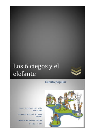 Los 6 ciegos y el 
elefante 
A n y i S t e f a n y G i r a l d o 
A r b o l e d a 
B r a y a n M i c h e l O r o z c o 
G o m e z 
C a m i l o R e b e l l o n G i r o n 
G r a d o : 1 0 º 4 
Cuento popular 
 