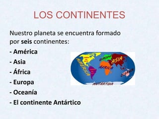 LOS CONTINENTES 
Nuestro planeta se encuentra formado 
por seis continentes: 
- América 
- Asia 
- África 
- Europa 
- Oceanía 
- El continente Antártico 
 