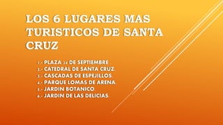 LOS 6 LUGARES MAS
TURISTICOS DE SANTA
CRUZ
1.- PLAZA 24 DE SEPTIEMBRE .
2.- CATEDRAL DE SANTA CRUZ.
3.- CASCADAS DE ESPEJILLOS.
4.- PARQUE LOMAS DE ARENA.
5.- JARDIN BOTANICO.
6.- JARDIN DE LAS DELICIAS.
 