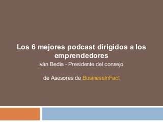 Los 6 mejores podcast dirigidos a los
emprendedores
Iván Bedia - Presidente del consejo
de Asesores de BusinessInFact
 