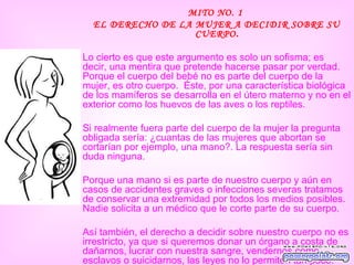 MITO NO. 1
  EL DERECHO DE LA MUJER A DECIDIR SOBRE SU
                   CUERPO.

Lo cierto es que este argumento es solo un sofisma; es
decir, una mentira que pretende hacerse pasar por verdad.
Porque el cuerpo del bebé no es parte del cuerpo de la
mujer, es otro cuerpo. Éste, por una característica biológica
de los mamíferos se desarrolla en el útero materno y no en el
exterior como los huevos de las aves o los reptiles.

Si realmente fuera parte del cuerpo de la mujer la pregunta
obligada sería: ¿cuantas de las mujeres que abortan se
cortarían por ejemplo, una mano?. La respuesta sería sin
duda ninguna.

Porque una mano si es parte de nuestro cuerpo y aún en
casos de accidentes graves o infecciones severas tratamos
de conservar una extremidad por todos los medios posibles.
Nadie solicita a un médico que le corte parte de su cuerpo.

Así también, el derecho a decidir sobre nuestro cuerpo no es
irrestricto, ya que si queremos donar un órgano a costa de
dañarnos, lucrar con nuestra sangre, vendernos como
esclavos o suicidarnos, las leyes no lo permiten tampoco.
 
