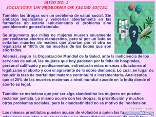MITO NO. 2
 SOLUCIONA UN PROBLEMA DE SALUD SOCIAL
También las drogas son un problema de salud social. Sin
embargo legalizarlas y venderlas abiertamente en las
farmacias no estaría solucionando el problema sino
posiblemente generalizándolo.

Se argumenta que miles de mujeres mueren anualmente
por realizarse abortos clandestino, pero si por un lado se
evitarían muertes de madres que abortan por el otro se
legalizaría el 100% de las muertes de los bebés que son
abortados.
Además, según la Organización Mundial de la Salud, ante la ineficiencia de los
servicios de salud, las mujeres que hoy padecen por la falta de hospitales,
personal calificado y medicamentos, enfrentarán estas mismas situaciones al
legalizarse el aborto y con el agravante de la sobre demanda. Lo cual, en lugar de
reducir la tasa de mortalidad materna contribuirá a incrementarla. Analicemos
que el 25% de las muertes maternas a nivel mundial sucede en la India donde el
aborto es legal.

También se menciona que por ser algo clandestino las mujeres no pueden
reclamar justicia. Lo mismo ocurre con las drogas, la prostitución y muchos
otros problemas sociales, pero la clandestinidad no es motivo de indefensión.

Las mismas prostitutas pueden acusar de violación a quien las fuerce a tener
 