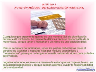 MITO NO.3
         NO ES UN MÉTODO DE PLANIFICACIÓN FAMILIAR.




Cualquiera que argumente que no es una manera fácil de planificación
familiar está mintiendo. Lo realmente difícil es hacerse responsable de la
maternidad, porque tener y mantener a un hijo si es una decisión difícil.

Pero si se tratara de facilidades, todos los padres deberíamos tener el
derecho de asesinar a nuestros hijos por motivos económicos o
“humanitarios”, para que no tengan una mala calidad de vida o para evitarles
sufrimientos.

Legalizar el aborto, es solo una manera de evitar que las mujeres lleven una
sexualidad responsable y de que puedan además, evadir la responsabilidad
de la maternidad.
 