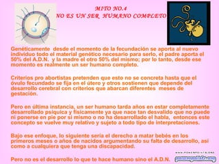 MITO NO.4
                 NO ES UN SER HUMANO COMPLETO




Genéticamente desde el momento de la fecundación se aporta al nuevo
individuo todo el material genético necesario para serlo, el padre aporta el
50% del A.D.N. y la madre el otro 50% del mismo; por lo tanto, desde ese
momento es realmente un ser humano completo.

Criterios pro abortistas pretenden que esto no se concreta hasta que el
óvulo fecundado se fija en el útero y otros sostienen que depende del
desarrollo cerebral con criterios que abarcan diferentes meses de
gestación.

Pero en última instancia, un ser humano tarda años en estar completamente
desarrollado psíquica y físicamente ya que nace tan desvalido que no puede
ni ponerse en pie por si mismo o no ha desarrollado el habla, entonces este
concepto se vuelve muy relativo y sujeto a todo tipo de interpretaciones.

Bajo ese enfoque, lo siguiente sería el derecho a matar bebés en los
primeros meses o años de nacidos argumentando su falta de desarrollo, así
como a cualquiera que tenga una discapacidad.

Pero no es el desarrollo lo que te hace humano sino el A.D.N.
 