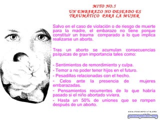MITO NO.5
        UN EMBARAZO NO DESEADO ES
        TRAUMÁTICO PARA LA MUJER

Salvo en el caso de violación o de riesgo de muerte
para la madre, el embarazo no tiene porque
constituir un trauma comparado a lo que implica
realizarse un aborto.

Tras un aborto se acumulan consecuencias
psíquicas de gran importancia tales como:

- Sentimientos de remordimiento y culpa.
- Temor a no poder tener hijos en el futuro.
- Pesadillas relacionadas con el hecho.
- Celos ante la presencia de                 mujeres
embarazadas.
- Pensamientos recurrentes de lo que habría
pasado si el niño abortado viviera.
- Hasta un 50% de uniones que se rompen
después de un aborto.
 