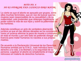 MITO NO. 6
   NO ES OTORGAR UNA LICENCIA PARA MATAR .

Lo cierto es que el aborto es apoyado por grupos, entre
ellos muchas feministas, que en vez de buscar que las
mujeres sean responsables de su sexualidad y de su
maternidad, solo pretenden que obtengan legalmente un
poder sobre la vida de sus hijos y sobre la paternidad de
los hombres.

Además constituye un acto de verdadera aberración
jurídica ya que en las últimas décadas se ha considerado
como un avance eliminar la pena de muerte a criminales
en todo el mundo y por otro lado se pretende otorgar una
licencia para matar humanos no nacidos a sus propias
madres.

De acuerdo a la Declaración Universal de los Derechos
Humanos emitida por la O.N.U., todo individuo tiene
derecho a la vida, a la libertad y a la seguridad de su
persona. Legalizar el aborto es simplemente el mayor
retroceso en materia de derechos humanos.
 