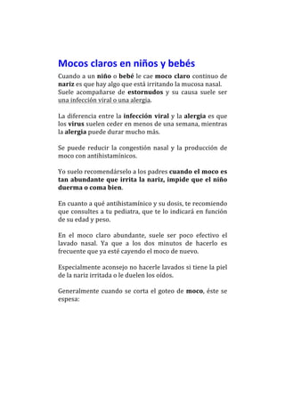 Mocos	
  claros	
  en	
  niños	
  y	
  bebés	
  	
  
Cuando	
  a	
  un	
  niño	
  o	
  bebé	
  le	
  cae	
  moco	
   claro	
   continuo	
  de	
  
nariz	
  es	
  que	
  hay	
  algo	
  que	
  está	
  irritando	
  la	
  mucosa	
  nasal.	
  	
  
Suele	
   acompañarse	
   de	
   estornudos	
   y	
   su	
   causa	
   suele	
   ser	
  
una	
  infección	
  viral	
  o	
  una	
  alergia.	
  	
  
	
  	
  
La	
   diferencia	
   entre	
   la	
   infección	
   viral	
   y	
   la	
   alergia	
   es	
   que	
  
los	
   virus	
   suelen	
   ceder	
   en	
   menos	
   de	
   una	
   semana,	
   mientras	
  
la	
  alergia	
  puede	
  durar	
  mucho	
  más.	
  
	
  	
  
Se	
   puede	
   reducir	
   la	
   congestión	
   nasal	
   y	
   la	
   producción	
   de	
  
moco	
  con	
  antihistamínicos.	
  	
  
	
  
Yo	
  suelo	
  recomendárselo	
  a	
  los	
  padres	
  cuando	
  el	
  moco	
  es	
  
tan	
   abundante	
   que	
   irrita	
   la	
   nariz,	
   impide	
   que	
   el	
   niño	
  
duerma	
  o	
  coma	
  bien.	
  	
  
	
  
En	
   cuanto	
   a	
   qué	
   antihistamínico	
   y	
   su	
   dosis,	
   te	
   recomiendo	
  
que	
  consultes	
  a	
  tu	
  pediatra,	
  que	
  te	
  lo	
  indicará	
  en	
  función	
  
de	
  su	
  edad	
  y	
  peso.	
  	
  
	
  
En	
   el	
   moco	
   claro	
   abundante,	
   suele	
   ser	
   poco	
   efectivo	
   el	
  
lavado	
   nasal.	
   Ya	
   que	
   a	
   los	
   dos	
   minutos	
   de	
   hacerlo	
   es	
  
frecuente	
  que	
  ya	
  esté	
  cayendo	
  el	
  moco	
  de	
  nuevo.	
  	
  
	
  
Especialmente	
  aconsejo	
  no	
  hacerle	
  lavados	
  si	
  tiene	
  la	
  piel	
  
de	
  la	
  nariz	
  irritada	
  o	
  le	
  duelen	
  los	
  oídos.	
  
	
  
Generalmente	
   cuando	
   se	
   corta	
   el	
   goteo	
   de	
   moco,	
   éste	
   se	
  
espesa:	
  
 
