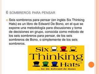 6 SOMBREROS PARA PENSAR


Seis sombreros para pensar (en inglés Six Thinking
Hats) es un libro de Edward De Bono, en el que se
expone una metodología para discusiones y toma
de decisiones en grupo, conocida como método de
los seis sombreros para pensar, de los seis
sombreros de Bono, o simplemente de los seis
sombreros.

 