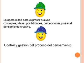 La oportunidad para expresar nuevos
conceptos, ideas, posibilidades, percepciones y usar el
pensamiento creativo.

Control y gestión del proceso del pensamiento.

 