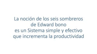 La noción de los seis sombreros
de Edward bono
es un Sistema simple y efectivo
que incrementa la productividad
 