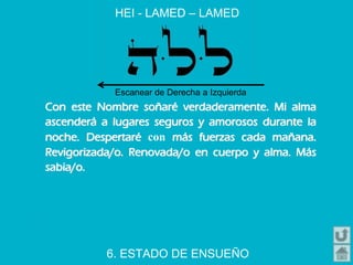 Con este Nombre soñaré verdaderamente. Mi alma
ascenderá a lugares seguros y amorosos durante la
noche. Despertaré con más fuerzas cada mañana.
Revigorizada/o. Renovada/o en cuerpo y alma. Más
sabia/o.
HEI - LAMED – LAMED
6. ESTADO DE ENSUEÑO
Escanear de Derecha a Izquierda
 