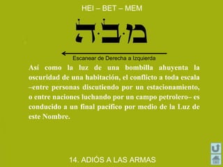 Así como la luz de una bombilla ahuyenta la
oscuridad de una habitación, el conflicto a toda escala
–entre personas discutiendo por un estacionamiento,
o entre naciones luchando por un campo petrolero– es
conducido a un final pacífico por medio de la Luz de
este Nombre.
HEI – BET – MEM
14. ADIÓS A LAS ARMAS
Escanear de Derecha a Izquierda
 