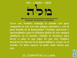HEI – LAMED – MEM
23. COMPARTIR LA LLAMA
Llevo este Nombre conmigo al mundo real para
compartir la Luz con mis amigos, parientes y con la
gran familia de la humanidad. Visualizo aperturas y
oportunidades para la difusión global de esta antigua
sabiduría en el mundo. Solicito la fortaleza para
llevar a cabo lo que digo. Sé que este Nombre
despierta las fuerzas de la inmortalidad y el goce en el
mundo. No debo esperar ni pedir nada menos que
esto.
Escanear de Derecha a Izquierda
 