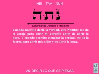 HEI – TAV – NUN
25. DECIR LO QUE SE PIENSA
Cuando necesito decir la verdad, este Nombre me da
el coraje para abrir mi corazón antes de abrir la
boca. Y cuando necesito escuchar la verdad, me da la
fuerza para abrir mis oídos y no abrir la boca.
Escanear de Derecha a Izquierda
 