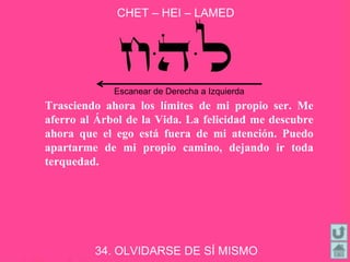 CHET – HEI – LAMED
34. OLVIDARSE DE SÍ MISMO
Trasciendo ahora los límites de mi propio ser. Me
aferro al Árbol de la Vida. La felicidad me descubre
ahora que el ego está fuera de mi atención. Puedo
apartarme de mi propio camino, dejando ir toda
terquedad.
Escanear de Derecha a Izquierda
 