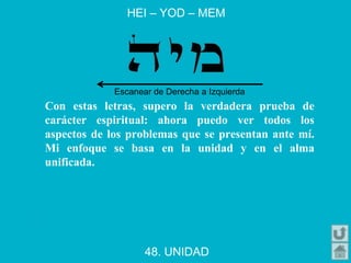 HEI – YOD – MEM
48. UNIDAD
Con estas letras, supero la verdadera prueba de
carácter espiritual: ahora puedo ver todos los
aspectos de los problemas que se presentan ante mí.
Mi enfoque se basa en la unidad y en el alma
unificada.
Escanear de Derecha a Izquierda
 