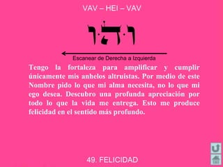 VAV – HEI – VAV
49. FELICIDAD
Tengo la fortaleza para amplificar y cumplir
únicamente mis anhelos altruistas. Por medio de este
Nombre pido lo que mi alma necesita, no lo que mi
ego desea. Descubro una profunda apreciación por
todo lo que la vida me entrega. Esto me produce
felicidad en el sentido más profundo.
Escanear de Derecha a Izquierda
 