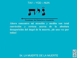 TAV – YOD – NUN
54. LA MUERTE DE LA MUERTE
Ahora concentro mi atención y medito con total
convicción y certeza acerca de la absoluta
desaparición del ángel de la muerte, ¡de una vez por
todas!
Escanear de Derecha a Izquierda
 