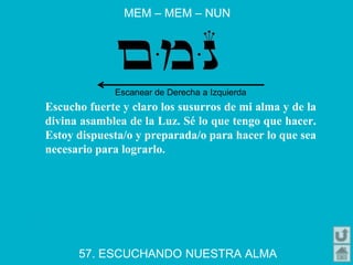 MEM – MEM – NUN
57. ESCUCHANDO NUESTRA ALMA
Escucho fuerte y claro los susurros de mi alma y de la
divina asamblea de la Luz. Sé lo que tengo que hacer.
Estoy dispuesta/o y preparada/o para hacer lo que sea
necesario para lograrlo.
Escanear de Derecha a Izquierda
 