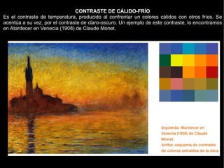 CONTRASTE DE CÁLIDO-FRÍO
Es el contraste de temperatura, producido al confrontar un colores cálidos con otros fríos. Se
acentúa a su vez, por el contraste de claro-oscuro. Un ejemplo de este contraste, lo encontramos
en Atardecer en Venecia (1908) de Claude Monet.
 