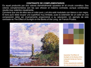 CONTRASTE DE COMPLEMENTARIOS
Es aquel producido por dos colores diametralmente opuestos en el círculo cromático. Dos
colores complementarios son los que ofrecen el máximo contraste, aunque combinarlos
resulta muy violentos visualmente.
Conviene que uno de ellos sea un color puro, y el otro esté modulado con blanco o con negro.
El tono puro debe ocupar una superficie muy limitada, pues la extensión de un color en una
composición debe ser inversamente proporcional a su saturación. Un ejemplo de este
contraste es The Effect of Sunlight on the Banks of the Loing de Francis Picabia.
 