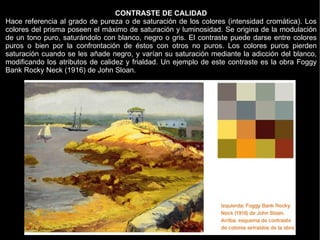 CONTRASTE DE CALIDAD
Hace referencia al grado de pureza o de saturación de los colores (intensidad cromática). Los
colores del prisma poseen el máximo de saturación y luminosidad. Se origina de la modulación
de un tono puro, saturándolo con blanco, negro o gris. El contraste puede darse entre colores
puros o bien por la confrontación de éstos con otros no puros. Los colores puros pierden
saturación cuando se les añade negro, y varían su saturación mediante la adicción del blanco,
modificando los atributos de calidez y frialdad. Un ejemplo de este contraste es la obra Foggy
Bank Rocky Neck (1916) de John Sloan.
 