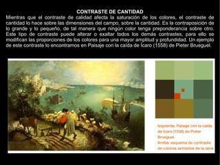 CONTRASTE DE CANTIDAD
Mientras que el contraste de calidad afecta la saturación de los colores, el contraste de
cantidad lo hace sobre las dimensiones del campo, sobre la cantidad. Es la contraposición de
lo grande y lo pequeño, de tal manera que ningún color tenga preponderancia sobre otro.
Este tipo de contraste puede alterar o exaltar todos los demás contrastes, para ello se
modifican las proporciones de los colores para una mayor amplitud y profundidad. Un ejemplo
de este contraste lo encontramos en Paisaje con la caída de Ícaro (1558) de Pieter Brueguel.
 