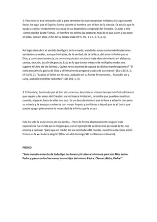 2. Para resistir esa tentación sutil y para remediar las consecuencias nefastas a las que puede
llevar, he aquí que el Espíritu Santo socorre al hombre con el don de la ciencia. Es esta la que le
ayuda a valorar rectamente las cosas en su dependencia esencial del Creador. Gracias a ella
-como escribe Santo Tomás-, el hombre no estima las criaturas más de lo que valen y no pone
en ellas, sino en Dios, el fin de su propia vida (cfr S. Th., 11-II, q. 9, a. 4).
Así logra descubrir el sentido teológico de lo creado, viendo las cosas como manifestaciones
verdaderas y reales, aunque limitadas, de la verdad, de la belleza, del amor infinito que es
Dios, y como consecuencia, se siente impulsado a traducir este descubrimiento en alabanza,
cantos, oración, acción de gracias. Esto es lo que tantas veces y de múltiples modos nos
sugiere el Libro de los Salmos. ¿Quien no se acuerda de alguna de dichas manifestaciones? "El
cielo proclama la gloria de Dios y el firmamento pregona la obra de sus manos" (Sal 18/19, 2;
cfr Sal 8, 2); "Alabad al Señor en el cielo, alabadlo en su fuerte firmamento... Alabadlo sol y
Luna, alabadlo estrellas radiantes" (Sal 148, 1. 3).
3. El hombre, iluminado por el don de la ciencia, descubre al mismo tiempo la infinita distancia
que separa a las cosas del Creador, su intrínseca limitación, la insidia que pueden constituir,
cuando, al pecar, hace de ellas mal uso. Es un descubrimiento que le lleva a advertir con pena
su miseria y le empuja a volverse con mayor Ímpetu y confianza a Aquel que es el único que
puede apagar plenamente la necesidad de infinito que le acosa.
Esta ha sido la experiencia de los Santos... Pero de forma absolutamente singular esta
experiencia fue vivida por la Virgen que, con el ejemplo de su itinerario personal de fe, nos
enseria a caminar "para que en medio de las vicisitudes del mundo, nuestros corazones estén
firmes en la verdadera alegría" (Oración del domingo XXI del tiempo ordinario).
PIEDAD
"Sana nuestro corazón de todo tipo de dureza y lo abre a la ternura para con Dios como
Padre y para con los hermanos como hijos del mismo Padre. Clamar ¡Abba, Padre!"
 