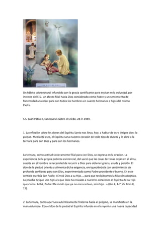 Un hábito sobrenatural infundido con la gracia santificante para excitar en la voluntad, por
instinto del E.S., un afecto filial hacia Dios considerado como Padre y un sentimiento de
fraternidad universal para con todos los hombres en cuanto hermanos e hijos del mismo
Padre.
S.S. Juan Pablo II, Catequesis sobre el Credo, 28-V-1989.
1. La reflexión sobre los dones del Espíritu Santo nos lleva, hoy, a hablar de otro insigne don: la
piedad. Mediante este, el Espíritu sana nuestro corazón de todo tipo de dureza y lo abre a la
ternura para con Dios y para con los hermanos.
La ternura, como actitud sinceramente filial para con Dios, se expresa en la oración. La
experiencia de la propia pobreza existencial, del vació que las cosas terrenas dejan en el alma,
suscita en el hombre la necesidad de recurrir a Dios para obtener gracia, ayuda y perdón. El
don de la piedad orienta y alimenta dicha exigencia, enriqueciéndola con sentimientos de
profunda confianza para con Dios, experimentado como Padre providente y bueno. En este
sentido escribía San Pablo: «Envió Dios a su Hijo..., para que recibiéramos la filiación adoptiva.
La prueba de que sois hijos es que Dios ha enviado a nuestros corazones el Espíritu de su Hijo
que clama: Abbá, Padre! De modo que ya no eres esclavo, sino hijo...» (Gal 4, 4-7; cfr Rom 8,
15).
2. La ternura, como apertura auténticamente fraterna hacia el prójimo, se manifiesta en la
mansedumbre. Con el don de la piedad el Espíritu infunde en el creyente una nueva capacidad
 