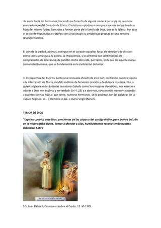 de amor hacia los hermanos, haciendo su Corazón de alguna manera participe de la misma
mansedumbre del Corazón de Cristo. El cristiano «piadoso» siempre sabe ver en los demás a
hijos del mismo Padre, llamados a formar parte de la familia de Dios, que es la Iglesia. Por esto
el se siente impulsado a tratarlos con la solicitud y la amabilidad propias de una genuina
relación fraterna.
El don de la piedad, además, extingue en el corazón aquellos focos de tensión y de división
como son la amargura, la cólera, la impaciencia, y lo alimenta con sentimientos de
comprensión, de tolerancia, de perdón. Dicho don está, por tanto, en la raíz de aquella nueva
comunidad humana, que se fundamenta en la civilización del amor.
3. Invoquemos del Espíritu Santo una renovada efusión de este don, confiando nuestra súplica
a la intercesión de Maria, modelo sublime de ferviente oración y de dulzura materna. Ella, a
quien la Iglesia en las Letanías lauretanas Saluda como Vas insignae devotionis, nos ensetie a
adorar a Dios «en espíritu y en verdad» (Jn 4, 23) y a abrirnos, con corazón manso y acogedor,
a cuantos son sus hijos y, por tanto, nuestros hermanos. Se lo pedimos con las palabras de la
«Salve Regina»: «i... 0 clemens, o pia, o dulcis Virgo Maria!».
TEMOR DE DIOS
"Espíritu contrito ante Dios, concientes de las culpas y del castigo divino, pero dentro de la fe
en la misericordia divina. Temor a ofender a Dios, humildemente reconociendo nuestra
debilidad. Sobre
S.S. Juan Pablo II, Catequesis sobre el Credo, 11 -VI-1989.
 