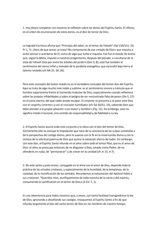 1. Hoy deseo completar con vosotros la reflexión sobre los dones del Espíritu Santo. El Ultimo,
en el orden de enumeración de estos dones, es el don de temor de Dios.
La Sagrada Escritura afirma que "Principio del saber, es el temor de Yahveh" (Sal 110/111, 10;
Pr 1, 7). ¿Pero de que temor se trata? No ciertamente de ese «miedo de Dios» que impulsa a
evitar pensar o acordarse de El, como de algo que turba e inquieta. Ese fue el estado de ánimo
que, según la Biblia, impulsó a nuestros progenitores, después del pecado, a «ocultarse de la
vista de Yahveh Dios por entre los árboles del jardín» (Gen 3, 8); este fue también el
sentimiento del siervo infiel y malvado de la parábola evangélica, que escondió bajo tierra el
talento recibido (cfr Mt 25, 18. 26).
Pero este concepto del temor-miedo no es el verdadero concepto del temor-don del Espíritu.
Aquí se trata de algo mucho más noble y sublime: es el sentimiento sincero y trémulo que el
hombre experimenta frente al tremendo malestar de Dios, especialmente cuando reflexiona
sobre las propias infidelidades y sobre el peligro de ser «encontrado falto de peso» (Dn 5, 27)
en el juicio eterno, del que nadie puede escapar. El creyente se presenta y se pone ante Dios
con el «espíritu contrito» y con el «corazón humillado» (cfr Sal 50/51, 19), sabiendo bien que
debe atender a la propia salvación «con temor y temblor» (Flp, 12). Sin embargo, esto no
significa miedo irracional, sino sentido de responsabilidad y de fidelidad a su ley.
2. El Espíritu Santo asume todo este conjunto y lo eleva con el don del temor de Dios.
Ciertamente ello no excluye la trepidación que nace de la conciencia de las culpas cometidas y
de la perspectiva del castigo divino, pero la suaviza con la fe en la misericordia divina y con la
certeza de la solicitud paterna de Dios que quiere la salvación eterna de todos. Sin embargo,
con este don, el Espíritu Santo infunde en el alma sobre todo el temor filial, que es el amor de
Dios: el alma se preocupa entonces de no disgustar a Dios, amado como Padre, de no
ofenderlo en nada, de "permanecer" y de crecer en la caridad (cfr Jn 15, 4-7).
3. De este santo y justo temor, conjugado en el alma con el amor de Dios, depende toda la
práctica de las virtudes cristianas, y especialmente de la humildad, de la templanza, de la
castidad, de la mortificación de los sentidos. Recordemos la exhortación del Apóstol Pablo a
sus cristianos: "Queridos míos, purifiquémonos de toda mancha de la carne y del espíritu,
consumando la santificación en el temor de Dios» (2 Cor 7, 1).
Es una advertencia para todos nosotros que, a veces, con tanta facilidad transgredimos la ley
de Dios, ignorando o desafiando sus castigos. Invoquemos al Espíritu Santo a fin de que
infunda largamente el don del santo temor de Dios en los hombres de nuestro tiempo.
 