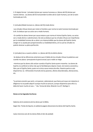 2: El objeto formal. (virtudes) Actúan por razones humanas vs. (dones del ES) Actúan por
razones divinas . Los dones del ES transcienden la esfera de la razón humana, aun de la razón
iluminada por la fe.
3: (virtudes) Modo humano vs. (dones del ES) modo divino
-Las virtudes infusas tienen por motor al hombre y por norma la razón humana iluminada por
la fe. Se deduce que sus actos son a modo humano.
-En cambio los dones tienen por causa motora y por norma el mismo Espíritu Santo, sus actos
son a modo divino o sobrehumano. De esto se deduce que las virtudes infusas son imperfectas
por la modalidad humana de su obrar y es imprescindible que los dones del Espíritu Santo
vengan en su ayuda para proporcionarles su modalidad divina, sin la cual las virtudes no
podrán alcanzar su plena perfección.
4: (virtudes) Uso a nuestro arbitrio vs. (dones del ES) al arbitrio divino
-Se deduce de las diferencias anteriores que el hábito de las virtudes infusas lo podemos usar
cuando nos plazca -presupuesta la gracia actual, que a nadie se niega-
-mientras que los dones sólo actúan cuando el Espíritu Santo quiere moverlos. Los dones de
Espíritu no confieren al alma más que la facilidad para dejarse mover, de manera conciente y
libre, por el Espíritu Santo, quien es la única causa motora de ellos. Nuestra parte es solo
disponernos. Ej.: refrenando el tumulto de las pasiones, afectos desordenados, distracciones,
etc.
"La primera oración que sentí, a mi parecer, sobrenatural, que llamo yo lo que con industria ni
diligencia no se puede adquirir aunque mucho se procure, aunque disponerse para ello sí y
debe de hacer mucho al caso..." -Sta. Teresa de Avila, Relación Ira al P. Rodrigo 3.
Dones en las Sagradas Escrituras
Sabemos de la existencia de los dones por la Biblia.
Según Sto. Tomás de Aquino, la sabiduría pagana desconocía los dones del Espíritu Santo.
Isaías menciona seis de los dones (falta el don de piedad)
 