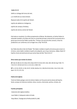 Isaías 11:1-3
Saldrá un vástago del tronco de Jesé,
y un retoño de sus raíces brotará.
Reposará sobre él el espíritu de Yahveh:
espíritu de sabiduría e inteligencia,
espíritu de consejo y fortaleza,
espíritu de ciencia y temor de Yahveh.
Este texto es mesiánico. Se refiere propiamente al Mesías. No obstante, os Santos Padres lo
extienden también a los fieles de Cristo en virtud del principio universal de la economía de la
gracia que enuncia San Pablo cuando dice: "Porque a los que de antes conoció, a ésos los
predestinó a ser conformes con la imagen de su Hijo" Rm 8:29.
San Pablo describe el don de Piedad: "No habeis recibido el espíritu de siervos para recaer en
el temor, antes habéis recibido el espíritu de adopción, por el que clamamos: ¡Abba, Padre! El
Espíritu mismo da testimonio de que somos hijos de Dios" Rom 8:14-17
Otros textos que revelan los dones:
AT: Gen 41:38; Ex 31:3; Num 24:2; Deut 34:9; Ps 31:8; 32:9; 118, 120; 142:10; Sap 7:28; 7:7;
7:22; 9:17; 10:10; Eccli 15:5; Is 11:2; 61:1; Mich 3:8.
NT: Lc 12:12; 24:25; Jn 3:8; 14:17; 14:26; Hechos 2:2; 2:38; Rm 8:14; 8:26; 1 Cor 2:10; 12:8;
Apoc 1:4; 3:1; 4:5; 5:6.
Padres de la Iglesia
Tanto los Padres griegos como los latinos hablan con frecuencia de los dones del Espíritu
Santo, aunque con diversos nombres: dona, munera, charismata, spiritus, virtutes, etc.
Fuentes principales:
-Catecismo de la Iglesia Católica
-Juan Pablo II, Catequesis sobre el Credo
-Royo Marín, Teología de la Perfección#117s, BAC
 