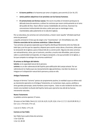  Es bueno pedirlos si lo hacemos por amor a la Iglesia, para servirla (1 Cor 14, 27)
 Jamás podrían adquirirse ni ser previstos con las fuerzas humanas.
 El carisma brota con formas nuevas. Por eso le incumbe al ministerio jerárquico la
delicada tarea de examinar y cultivar los carismas que nacen continuamente en el seno
del pueblo de Dios. Hacer aflorar nuevas modalidades de carismas, favorecer las
concreciones institucionales de estos y velar para que se mantengan vivos,
insertándolos adecuadamente en la vida de la Iglesia.
Por su naturaleza, los carismas son comunicativos, y hacen nacer aquella "afinidad espiritual
entre las personas"
y aquella amistad en Cristo que da origen a los "movimientos". (cf. Christifideles laici, 24)
Criterios esenciales de los carismas auténticos (Libero Gerosa):
"Los carismas son gracias especiales que el Espíritu distribuye libremente entre los fieles de
todo tipo y con los que los capacita y dispone para asumir varias obras y funciones, útiles para
la renovación de la Iglesia y para el desarrollo de su construcción. Algunos de estos carismas
son extraordinarios, otros, por el contrario, sencillos y mucho más difundidos, pero el juicio
sobre su autenticidad corresponde, sin ninguna excepción, a los que presiden en la Iglesia, a
los que compete no extinguir los carismas auténticos"
El carisma se distingue del talento:
talento: es la capacidad natural de la persona.
carisma: es un don sobrenatural del Espíritu para edificación del cuerpo eclesial. Por ser
sobrenatural no implica que sea necesariamente algo portentoso, mas bien los dones se
integran en la disposición natural de la persona y actúa en ella.
Antiguo Testamento
Aunque el término "carisma" parece ser propiamente paulino, la realidad a que se refiere está
ya claramente operante en el Antiguo Testamento, en numerosos reyes, jueces, profetas y
otros grandes personajes, tanto hombres como mujeres. Estos no solo recibieron de Dios una
misión sino también la efusión del Espíritu Santo para ejercerla mas allá de las fuerzas
meramente naturales.
Nuevo Testamento
La palabra carisma aparece 17 veces.
16 veces en San Pablo: Rom1,11; 5,15.16; 6,23; 11,29; 12,6; 1 Cor 1,7; 7,7; 12,4.9.28.30.31; 2
Cor 1,11; 1 Tm 4,14; 2 Tm 1,6.
1 vez en S. Pedro: 1 P 4, 10.
Carisma en San Pablo
San Pablo hace cuatro listas de carismas:
1 Cor 12,8-10;
1 Cor 12, 28-30
 