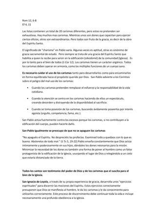 Rom 12, 6-8
Ef 4, 11
Las listas contienen un total de 20 carismas diferentes, pero estas no pretenden ser
exhaustivas. Hay muchos mas carismas. Mientras unos son dones que capacitan para ejercer
ciertos oficios, otros son extraordinarios. Pero todos son fruto de la gracia, es decir de la obra
del Espíritu Santo.
El significado de "charisma" en Pablo varía. Algunas veces es aptitud, otras es sinónimo de
gracia sacramental de estado. Pero siempre se trata de una gracia del Espíritu Santo que
habilita a quien la recibe para servir en la edificación (oikodomé) de la comunidad (Iglesia). Es
por lo tanto para el bien de todos (1 Cor 12). Los carismas tienen un carácter orgánico. Todos
los carismas deben operar en armonía, como las múltiples funciones de un cuerpo sano.
Es necesario cuidar el uso de los carismas tanto para desarrollarlos como para encaminarlos
en forma equilibrada hacia el propósito querido por Dios. San Pablo advierte a los Corintios
sobre el peligro del mal uso de los carismas:
 Cuando los carismas pretenden remplazar el esfuerzo y la responsabilidad de la vida
cotidiana.
 Cuando la atención se centra en los carismas haciendo de ellos un espectáculo,
creando desorden y distrayendo de la disponibilidad al sacrificio.
 Cuando se toma posesión de los carismas, buscando ávidamente poseerlos por interés
egoísta (orgullo, competencia, fama, etc.).
San Pablo actúa fuertemente contra los excesos porque los carismas, si no contribuyen a la
edificación del cuerpo, pueden hacerle daño.
San Pablo igualmente se preocupa de que no se apaguen los carismas
"No apaguéis el Espíritu. No despreciéis las profecías. Examinad todo y quedaos con lo que es
bueno. Abstenéos de todo mal." (1 Ts 5, 19-22) Pablo enseña constantemente que Dios actúa
íntimamente y poderosamente en sus hijos, dándoles los dones necesarios para la misión.
Minimizar la necesidad de los dones es también una forma de poner al hombre como un falso
protagonista de la edificación de la Iglesia, usurpando el lugar de Dios y relegándolo a un cielo
que estaría distanciado de la tierra.
Todos los santos son testimonio del poder de Dios y de los carismas que el suscita para el
bien de la Iglesia.
San Ignacio de Loyola, a través de su propia experiencia de gracia, desarrolla unos "ejercicios
espirituales" para discernir las mociones del Espíritu. Estos ejercicios correctamente
presuponen que Dios se manifiesta al hombre, le da los carismas y le da conocimiento para
utilizarlos correctamente. Este proceso de discernimiento debe continuar toda la vida e incluye
necesariamente una profunda obediencia a la Iglesia.
 