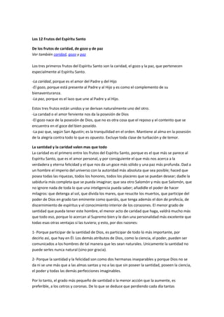 Los 12 Frutos del Espíritu Santo
De los frutos de caridad, de gozo y de paz
Ver también caridad, gozo y paz
Los tres primeros frutos del Espíritu Santo son la caridad, el gozo y la paz, que pertenecen
especialmente al Espíritu Santo.
-La caridad, porque es el amor del Padre y del Hijo
-El gozo, porque está presente al Padre y al Hijo y es como el complemento de su
bienaventuranza.
-La paz, porque es el lazo que une al Padre y al Hijo.
Estos tres frutos están unidos y se derivan naturalmente uno del otro.
-La caridad o el amor ferviente nos da la posesión de Dios
-El gozo nace de la posesión de Dios, que no es otra cosa que el reposo y el contento que se
encuentra en el goce del bien poseído.
-La paz que, según San Agustín; es la tranquilidad en el orden. Mantiene al alma en la posesión
de la alegría contra todo lo que es opuesto. Excluye toda clase de turbación y de temor.
La santidad y la caridad valen mas que todo
La caridad es el primero entre los frutos del Espíritu Santo, porque es el que más se parece al
Espíritu Santo, que es el amor personal, y por consiguiente el que más nos acerca a la
verdadera y eterna felicidad y el que nos da un goce más sólido y una paz más profunda. Dad a
un hombre el imperio del universo con la autoridad más absoluta que sea posible; haced que
posea todas las riquezas, todos los honores, todos los placeres que se puedan desear; dadle la
sabiduría más completa que se pueda imaginar; que sea otro Salomón y más que Salomón, que
no ignore nada de toda lo que una inteligencia pueda saber; añadidle el poder de hacer
milagros: que detenga al sol, que divida los mares, que resucite los muertos, que participe del
poder de Dios en grado tan eminente como queráis, que tenga además el don de profecía, de
discernimiento de espíritus y el conocimiento interior de los corazones. El menor grado de
santidad que pueda tener este hombre, el menor acto de caridad que haga, valdrá mucho más
que todo eso, porque lo acercan al Supremo bien y le dan una personalidad más excelente que
todas esas otras ventajas si las tuviera; y esto, por dos razones:
1- Porque participar de la santidad de Dios, es participar de todo lo más importante, por
decirlo así, que hay en Él. Los demás atributos de Dios, como la ciencia, el poder, pueden ser
comunicados a los hombres de tal manera que les sean naturales. Unicamente la santidad no
puede serles nunca natural (sino por gracia).
2- Porque la santidad y la felicidad son como dos hermanas inseparables y porque Dios no se
da ni se une más que a las almas santas y no a las que sin poseer la santidad, poseen la ciencia,
el poder y todas las demás perfecciones imaginables.
Por lo tanto, el grado más pequeño de santidad o la menor acción que la aumente, es
preferible, a los cetros y coronas. De lo que se deduce que perdiendo cada día tantas
 