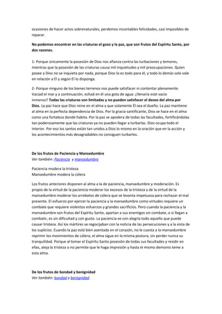ocasiones de hacer actos sobrenaturales, perdemos incontables felicidades, casi imposibles de
reparar.
No podemos encontrar en las criaturas el gozo y la paz, que son frutos del Espíritu Santo, por
dos razones.
1- Porque únicamente la posesión de Dios nos afianza contra las turbaciones y temores,
mientras que la posesión de las criaturas causa mil inquietudes y mil preocupaciones. Quien
posee a Dios no se inquieta por nada, porque Dios lo es todo para él, y todo lo demás solo vale
en relación a El y según El lo disponga.
2- Porque ninguno de los bienes terrenos nos puede satisfacer ni contentar plenamente.
Vaciad el mar y a continuación, echad en él una gota de agua: ¿llenaría este vacío
inmenso? Todas las criaturas son limitadas y no pueden satisfacer el deseo del alma por
Dios. La paz hace que Dios reine en el alma y que solamente Él sea el dueño. La paz mantiene
al alma en la perfecta dependencia de Dios. Por la gracia santificante, Dios se hace en el alma
como una fortaleza donde habita. Por la paz se apodera de todas las facultades, fortificándolas
tan poderosamente que las criaturas ya no pueden llegar a turbarlas. Dios ocupa todo el
interior. Por eso los santos están tan unidos a Dios lo mismo en la oración que en la acción y
los acontecimientos más desagradables no consiguen turbarlos.
De los frutos de Paciencia y Mansedumbre
Ver también: Paciencia y mansedumbre
Paciencia modera la tristeza
Mansedumbre modera la cólera
Los frutos anteriores disponen al alma a la de paciencia, mansedumbre y moderación. Es
propio de la virtud de la paciencia moderar los excesos de la tristeza y de la virtud de la
mansedumbre moderar los arrebatos de cólera que se levanta impetuosa para rechazar el mal
presente. El esfuerzo por ejercer la paciencia y la mansedumbre como virtudes requiere un
combate que requiere violentos esfuerzos y grandes sacrificios. Pero cuando la paciencia y la
mansedumbre son frutos del Espíritu Santo, apartan a sus enemigos sin combate, o si llegan a
combatir, es sin dificultad y con gusto. La paciencia ve con alegría todo aquello que puede
causar tristeza. Así los mártires se regocijaban con la noticia de las persecuciones y a la vista de
los suplicios. Cuando la paz está bien asentada en el corazón, no le cuesta a la mansedumbre
reprimir los movimientos de cólera; el alma sigue en la misma postura, sin perder nunca su
tranquilidad. Porque al tomar el Espíritu Santo posesión de todas sus facultades y residir en
ellas, aleja la tristeza o no permite que le haga impresión y hasta el mismo demonio teme a
esta alma.
De los frutos de bondad y benignidad
Ver también: bondad y benignidad
 