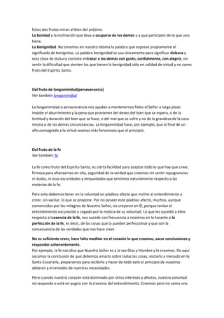 Estos dos frutos miran al bien del prójimo.
La bondad y la inclinación que lleva a ocuparse de los demás y a que participen de lo que uno
tiene.
La Benignidad. No tenemos en nuestro idioma la palabra que exprese propiamente el
significado de benígnitas. La palabra benignidad se usa únicamente para significar dulzura y
esta clase de dulzura consiste entratar a los demás con gusto, cordialmente, con alegría, sin
sentir la dificultad que sienten los que tienen la benignidad sólo en calidad de virtud y no como
fruto del Espíritu Santo.
Del fruto de longanimidad(perseverancia)
Ver también longanimidad
La longanimidad o perseverancia nos ayudan a mantenernos fieles al Señor a largo plazo.
Impide el aburrimiento y la pena que provienen del deseo del bien que se espera, o de la
lentitud y duración del bien que se hace, o del mal que se sufre y no de la grandeza de la cosa
misma o de las demás circunstancias. La longanimidad hace, por ejemplo, que al final de un
año consagrado a la virtud seamos más fervorosos que al principio.
Del fruto de la fe
Ver también: fe
La fe como fruto del Espíritu Santo, es cierta facilidad para aceptar todo lo que hay que creer,
firmeza para afianzarnos en ello, seguridad de la verdad que creemos sin sentir repugnancias
ni dudas, ni esas oscuridades y terquedades que sentimos naturalmente respecto a las
materias de la fe.
Para esto debemos tener en la voluntad un piadoso afecto que incline al entendimiento a
creer, sin vacilar, lo que se propone. Por no poseer este piadoso afecto, muchos, aunque
convencidos por los milagros de Nuestro Señor, no creyeron en Él, porque tenían el
entendimiento oscurecido y cegado por la malicia de su voluntad. Lo que les sucedió a ellos
respecto a laesencia de la fe, nos sucede con frecuencia a nosotros en lo tocante a la
perfección de la fe, es decir, de las cosas que la pueden perfeccionar y que son la
consecuencia de las verdades que nos hace creer.
No es suficiente creer, hace falta meditar en el corazón lo que creemos, sacar conclusiones y
responder coherentemente.
Por ejemplo, la fe nos dice que Nuestro Señor es a la vez Dios y Hombre y lo creemos. De aquí
sacamos la conclusión de que debemos amarlo sobre todas las cosas, visitarlo a menudo en la
Santa Eucaristía, prepararnos para recibirlo y hacer de todo esto el principio de nuestros
deberes y el remedio de nuestras necesidades.
Pero cuando nuestro corazón esta dominado por otros intereses y afectos, nuestra voluntad
no responde o está en pugna con la creencia del entendimiento. Creemos pero no como una
 