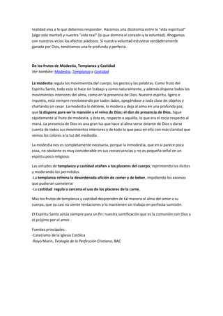 realidad viva a la que debemos responder. Hacemos una dicotomía entre la "vida espiritual"
(algo solo mental) y nuestra "vida real" (lo que domina el corazón y la voluntad). Ahogamos
con nuestros vicios los afectos piadosos. Si nuestra voluntad estuviese verdaderamente
ganada por Dios, tendríamos una fe profunda y perfecta.
De los frutos de Modestia, Templanza y Castidad
Ver también: Modestia, Templanza y Castidad
La modestia regula los movimientos del cuerpo, los gestos y las palabras. Como fruto del
Espíritu Santo, todo esto lo hace sin trabajo y como naturalmente, y además dispone todos los
movimientos interiores del alma, como en la presencia de Dios. Nuestro espíritu, ligero e
inquieto, está siempre revoloteando par todos lados, apegándose a toda clase de objetos y
charlando sin cesar. La modestia lo detiene, lo modera y deja al alma en una profunda paz,
que la dispone para ser la mansión y el reino de Dios: el don de presencia de Dios. Sigue
rápidamente al fruto de modestia, y ésta es, respecto a aquélla, lo que era el rocío respecto al
maná. La presencia de Dios es una gran luz que hace al alma verse delante de Dios y darse
cuenta de todos sus movimientos interiores y de todo lo que pasa en ella con más claridad que
vemos los colores a la luz del mediodía.
La modestia nos es completamente necesaria, porque la inmodestia, que en sí parece poca
cosa, no obstante es muy considerable en sus consecuencias y no es pequeña señal en un
espíritu poco religioso.
Las virtudes de templanza y castidad atañen a los placeres del cuerpo, reprimiendo los ilícitos
y moderando los permitidos.
-La templanza refrena la desordenada afición de comer y de beber, impidiendo los excesos
que pudieran cometerse
-La castidad regula o cercena el uso de los placeres de la carne.
Mas los frutos de templanza y castidad desprenden de tal manera al alma del amor a su
cuerpo, que ya casi no siente tentaciones y lo mantienen sin trabajo en perfecta sumisión.
El Espíritu Santo actúa siempre para un fin: nuestra santificación que es la comunión con Dios y
el prójimo por el amor.
Fuentes principales:
-Catecismo de la Iglesia Católica
-Royo Marín, Teología de la Perfección Cristiana, BAC
 