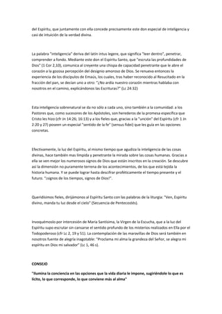 del Espíritu, que juntamente con ella concede precisamente este don especial de inteligencia y
casi de intuición de la verdad divina.
La palabra "inteligencia" deriva del latín intus legere, que significa "leer dentro", penetrar,
comprender a fondo. Mediante este don el Espíritu Santo, que "escruta las profundidades de
Dios" (1 Cor 2,10), comunica al creyente una chispa de capacidad penetrante que le abre el
corazón a la gozosa percepción del designio amoroso de Dios. Se renueva entonces la
experiencia de los discípulos de Emaús, los cuales, tras haber reconocido al Resucitado en la
fracción del pan, se decían uno a otro: "¿No ardía nuestro corazón mientras hablaba con
nosotros en el camino, explicándonos las Escrituras?" (Lc 24:32)
Esta inteligencia sobrenatural se da no sólo a cada uno, sino también a la comunidad: a los
Pastores que, como sucesores de los Apóstoles, son herederos de la promesa específica que
Cristo les hizo (cfr Jn 14:26; 16:13) y a los fieles que, gracias a la "unción" del Espíritu (cfr 1 Jn
2:20 y 27) poseen un especial "sentido de la fe" (sensus fidei) que les guía en las opciones
concretas.
Efectivamente, la luz del Espíritu, al mismo tiempo que agudiza la inteligencia de las cosas
divinas, hace también mas límpida y penetrante la mirada sobre las cosas humanas. Gracias a
ella se ven mejor los numerosos signos de Dios que están inscritos en la creación. Se descubre
así la dimensión no puramente terrena de los acontecimientos, de los que está tejida la
historia humana. Y se puede lograr hasta descifrar proféticamente el tiempo presente y el
futuro. "¡signos de los tiempos, signos de Dios!".
Queridísimos fieles, dirijámonos al Espíritu Santo con las palabras de la liturgia: "Ven, Espíritu
divino, manda tu luz desde el cielo" (Secuencia de Pentecostés).
Invoquémoslo por intercesión de Maria Santísima, la Virgen de la Escucha, que a la luz del
Espíritu supo escrutar sin cansarse el sentido profundo de los misterios realizados en Ella por el
Todopoderoso (cfr Lc 2, 19 y 51). La contemplación de las maravillas de Dios será también en
nosotros fuente de alegría inagotable: "Proclama mi alma la grandeza del Señor, se alegra mi
espíritu en Dios mi salvador" (Lc 1, 46 s).
CONSEJO
"Ilumina la conciencia en las opciones que la vida diaria le impone, sugiriéndole lo que es
lícito, lo que corresponde, lo que conviene más al alma"
 