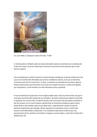 S.S. Juan Pablo II, Catequesis sobre el Credo, 7-V-89
2. Continuando la reflexión sobre los dones del Espíritu Santo, hoy tomamos en consideración
el don de consejo. Se da al cristiano para iluminar la conciencia en las opciones que la vida
diaria le impone.
Una necesidad que se siente mucho en nuestro tiempo, turbado por no pocos motivos de crisis
y por una incertidumbre difundida acerca de los verdaderos valores, es la que se denomina
«reconstrucción de las conciencias». Es decir, se advierte la necesidad de neutralizar algunos
factores destructivos que fácilmente se insinúan en el espíritu humano, cuando está agitado
por las pasiones, y la de introducir en ellas elementos sanos y positivos.
En este empeño de recuperación moral la Iglesia debe estar y está en primera línea: de aquí la
invocación que brota del corazón de sus miembros -de todos nosotros para obtener ante todo
la ayuda de una luz de lo Alto. El Espíritu de Dios sale al encuentro de esta súplica mediante el
don de consejo, con el cual enriquece y perfecciona la virtud de la prudencia y guía al alma
desde dentro, iluminándola sobre lo que debe hacer, especialmente cuando se trata de
opciones importantes (por ejemplo, de dar respuesta a la vocación), o de un camino que
recorrer entre dificultades y obstáculos. Y en realidad la experiencia confirma que «los
pensamientos de los mortales son tímidos e inseguras nuestras ideas», como dice el Libro de la
Sabiduría (9, 14).
 
