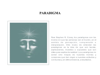 PARADIGMA
Para Step hen R. C ovey, lo s p arad ig m as s on los
m od os e n q ue las personas ven el m und o , en el
s e n tid o d e p e rc e p c ió n , c o m p re n s ió n o
inte rp re tac ió n. O tro m od o d e ente nd er los
p aradig m as es la id ea d e q ue so n teo rías ,
exp lic ac io nes, m od elo s o s up uestos q ue so n
útiles p ara exp lic ar la realid ad . Lo s p arad ig m as no
s erían s ino m ap as d e nu es tras m en tes y
c orazo nes q ue dan orig en a nue stras ac titud es y
c on duc tas y, en últim a ins tanc ia, a resu ltad os .
 