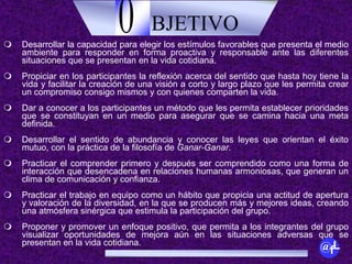 BJETIVOO
@fL
 Desarrollar la capacidad para elegir los estímulos favorables que presenta el medio
ambiente para responder en forma proactiva y responsable ante las diferentes
situaciones que se presentan en la vida cotidiana.
 Propiciar en los participantes la reflexión acerca del sentido que hasta hoy tiene la
vida y facilitar la creación de una visión a corto y largo plazo que les permita crear
un compromiso consigo mismos y con quienes comparten la vida.
 Dar a conocer a los participantes un método que les permita establecer prioridades
que se constituyan en un medio para asegurar que se camina hacia una meta
definida.
 Desarrollar el sentido de abundancia y conocer las leyes que orientan el éxito
mutuo, con la práctica de la filosofía de Ganar-Ganar.
 Practicar el comprender primero y después ser comprendido como una forma de
interacción que desencadena en relaciones humanas armoniosas, que generan un
clima de comunicación y confianza.
 Practicar el trabajo en equipo como un hábito que propicia una actitud de apertura
y valoración de la diversidad, en la que se producen más y mejores ideas, creando
una atmósfera sinérgica que estimula la participación del grupo.
 Proponer y promover un enfoque positivo, que permita a los integrantes del grupo
visualizar oportunidades de mejora aún en las situaciones adversas que se
presentan en la vida cotidiana.
 