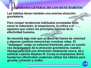 ANORAMA GENERAL DE LOS SIETE HABITOSp
@fL
Los hábitos tienen también una enorme atracción
gravitatoria.
Para romper tendencias habituales enraizadas tales
como la indecisión, la impaciencia, la crítica o el
egoísmo que violan los principios básicos de la
efectividad humana.
Se necesita algo más que un poco de fuerza de voluntad
y algunos cambios menores en nuestras vidas. El
“despegue” exige un esfuerzo tremendo, pero en cuanto
nos despegamos de la atracción gravitatoria, nuestra
libertad adquiere una dimensión totalmente nueva, tal y
como lo expresa Stephen R. Covey si empleamos dicha
fuerza con efectividad, podemos utilizar los hábitos para
generar cohesión y orden.
 