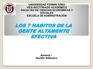 LOS 7 HABITOS DE LA
GENTE ALTAMENTE
EFECTIVA
UNIVERSIDAD FERMIN TORO
VICE-RECTORADO ACADÉMICO
FACULTAD DE CIENCIAS ECONÓMICAS Y
SOCIALES
ESCUELA DE ADMINISTRACIÓN
Alumna :
Yenifer Aldazoro
 